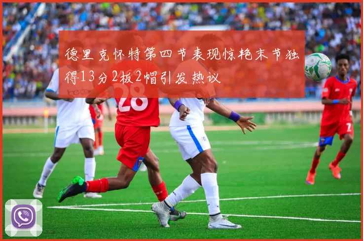 德里克怀特第四节表现惊艳末节独得13分2板2帽引发热议