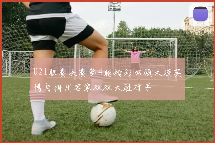 U21联赛决赛第4轮精彩回顾大连英博与梅州客家双双大胜对手