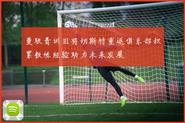 曼联青训旧将切斯特重返俱乐部积累教练经验助力未来发展