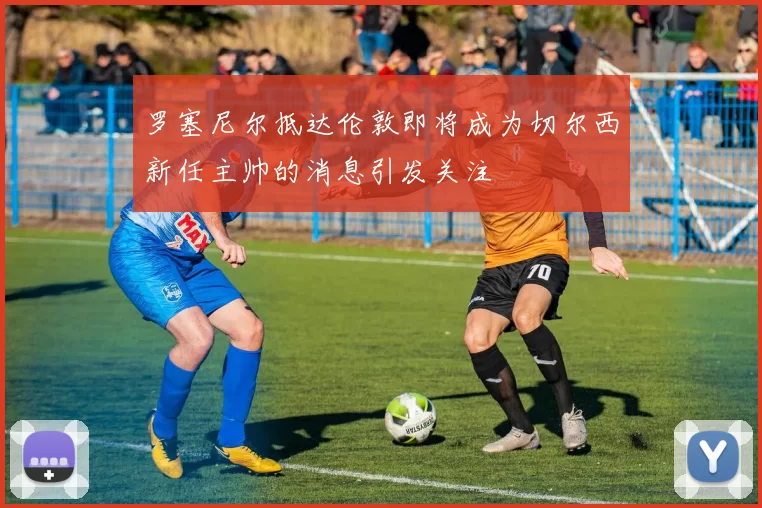 罗塞尼尔抵达伦敦即将成为切尔西新任主帅的消息引发关注