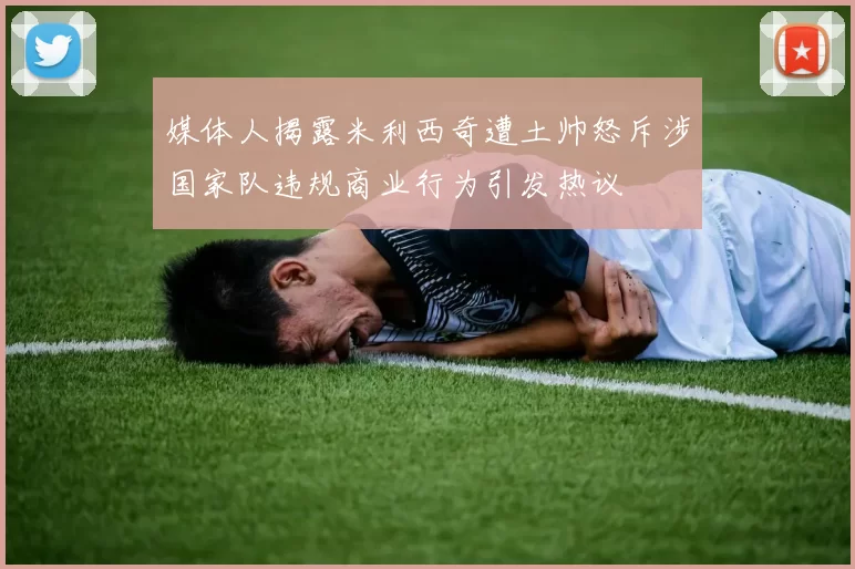 媒体人揭露米利西奇遭土帅怒斥涉国家队违规商业行为引发热议