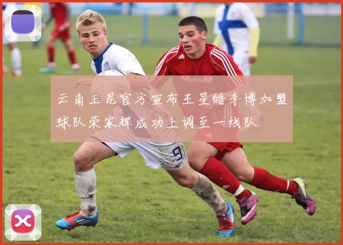 云南玉昆官方宣布王星皓李博加盟球队荣家辉成功上调至一线队
