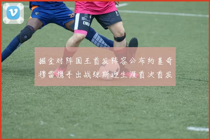 掘金对阵国王首发阵容公布约基奇穆雷携手出战琼斯迎生涯首次首发机会