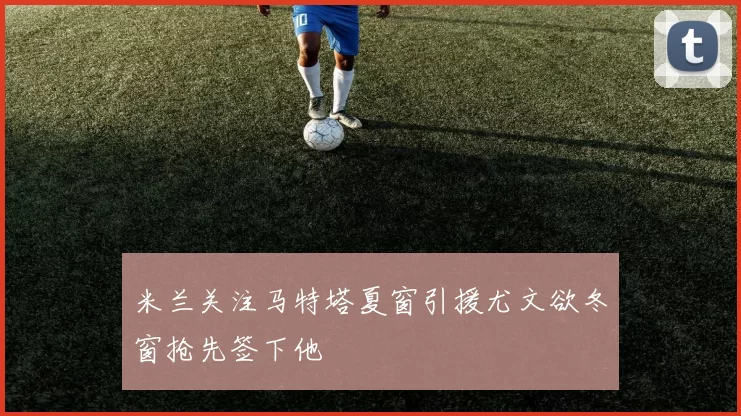 米兰关注马特塔夏窗引援尤文欲冬窗抢先签下他