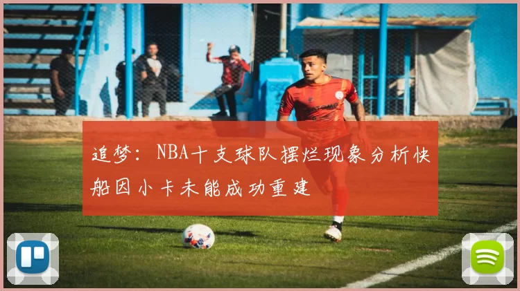 追梦：NBA十支球队摆烂现象分析快船因小卡未能成功重建
