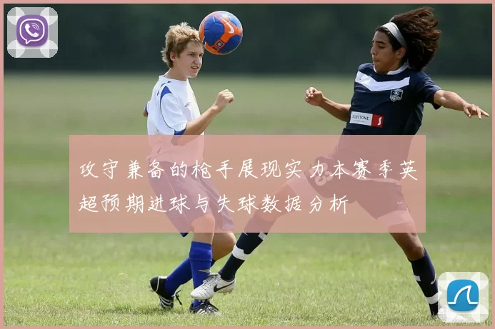 攻守兼备的枪手展现实力本赛季英超预期进球与失球数据分析