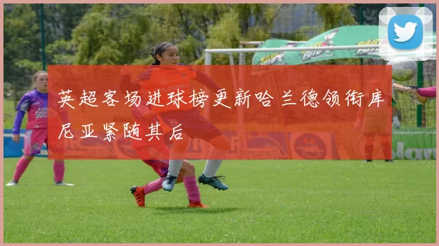 英超客场进球榜更新哈兰德领衔库尼亚紧随其后