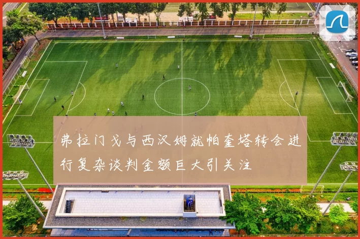 弗拉门戈与西汉姆就帕奎塔转会进行复杂谈判金额巨大引关注