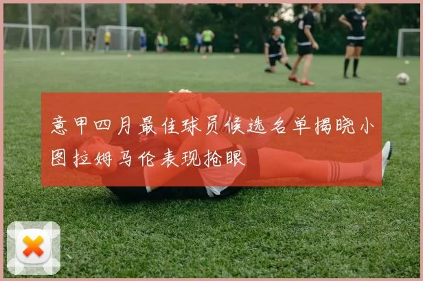 意甲四月最佳球员候选名单揭晓小图拉姆马伦表现抢眼