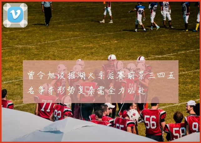 曾令旭谈掘湖火季后赛前景三四五名争夺形势复杂需全力以赴