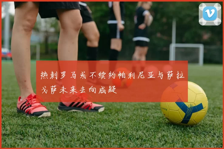 热刺罗马或不续约帕利尼亚与萨拉戈萨未来去向成疑