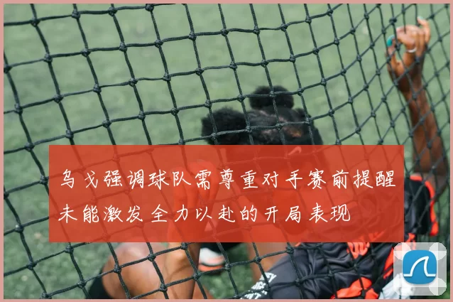 乌戈强调球队需尊重对手赛前提醒未能激发全力以赴的开局表现