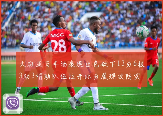 文班亚马半场表现出色砍下13分6板3助3帽助队伍拉开比分展现攻防实力