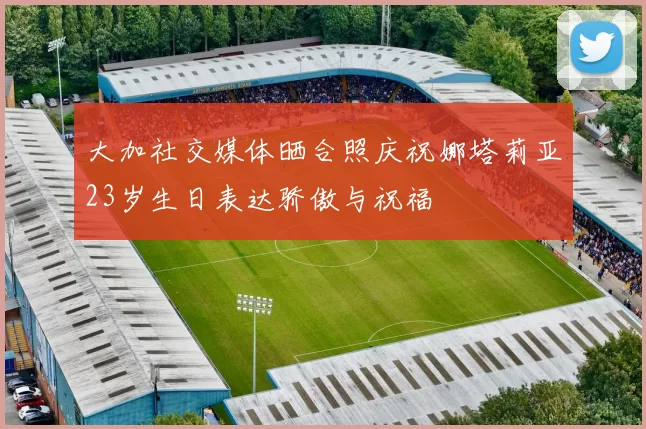 大加社交媒体晒合照庆祝娜塔莉亚23岁生日表达骄傲与祝福