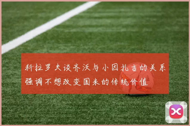科拉罗夫谈齐沃与小因扎吉的关系强调不想改变国米的传统价值