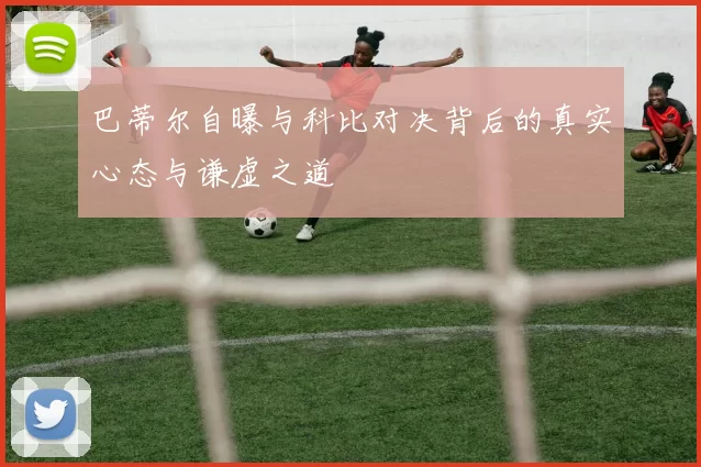 巴蒂尔自曝与科比对决背后的真实心态与谦虚之道