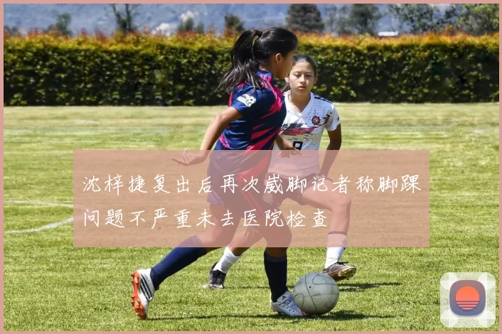 沈梓捷复出后再次崴脚记者称脚踝问题不严重未去医院检查