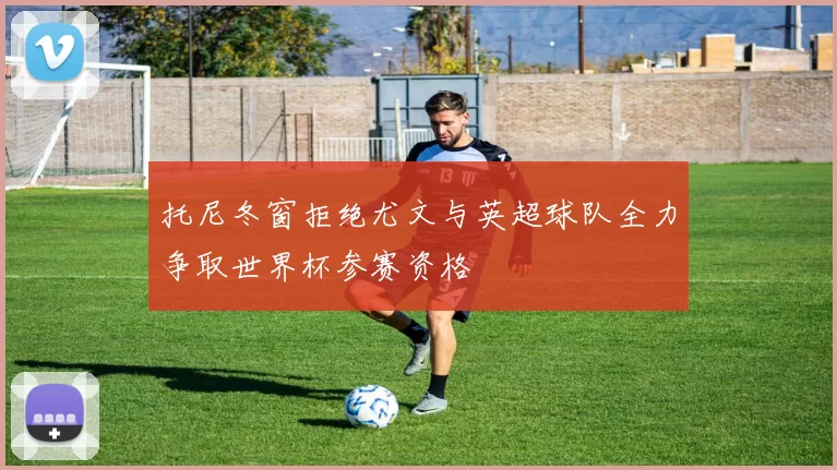托尼冬窗拒绝尤文与英超球队全力争取世界杯参赛资格