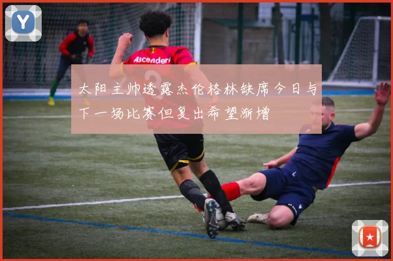 太阳主帅透露杰伦格林缺席今日与下一场比赛但复出希望渐增