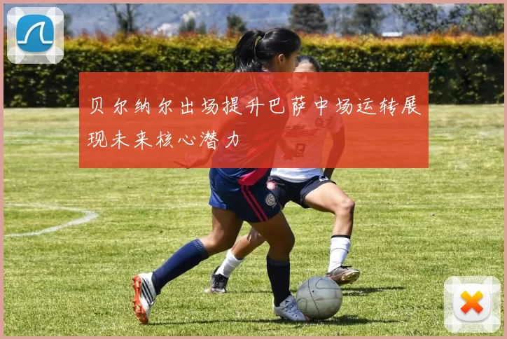 贝尔纳尔出场提升巴萨中场运转展现未来核心潜力