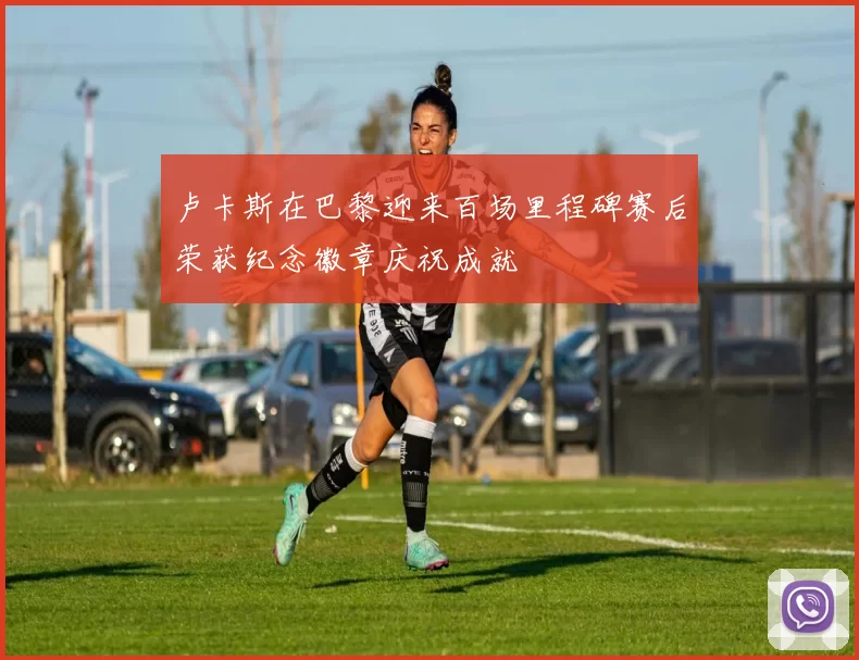 卢卡斯在巴黎迎来百场里程碑赛后荣获纪念徽章庆祝成就