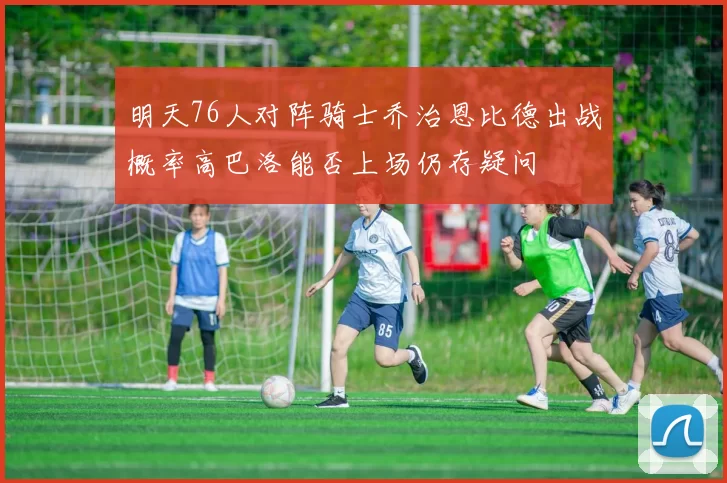 明天76人对阵骑士乔治恩比德出战概率高巴洛能否上场仍存疑问