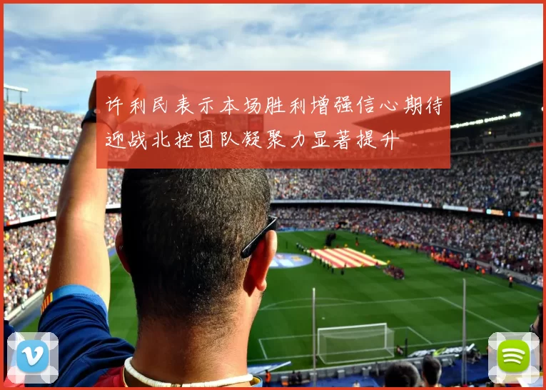 许利民表示本场胜利增强信心期待迎战北控团队凝聚力显著提升