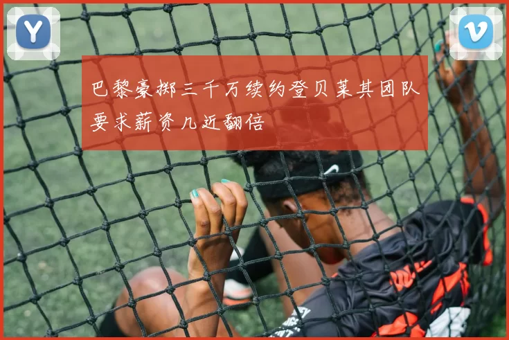 巴黎豪掷三千万续约登贝莱其团队要求薪资几近翻倍
